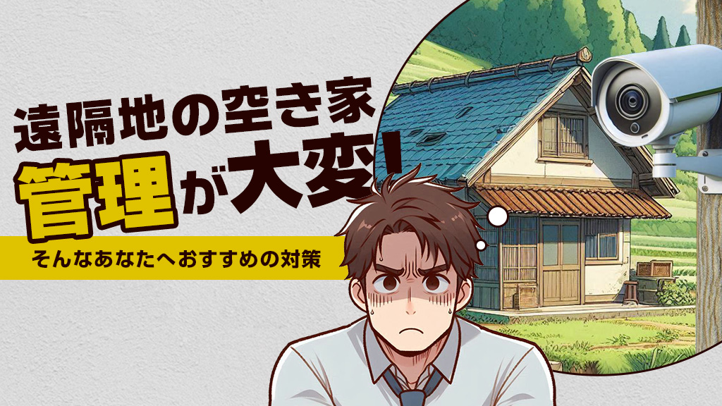 遠隔地の空き家、管理が大変！ そんなあなたへおすすめの対策